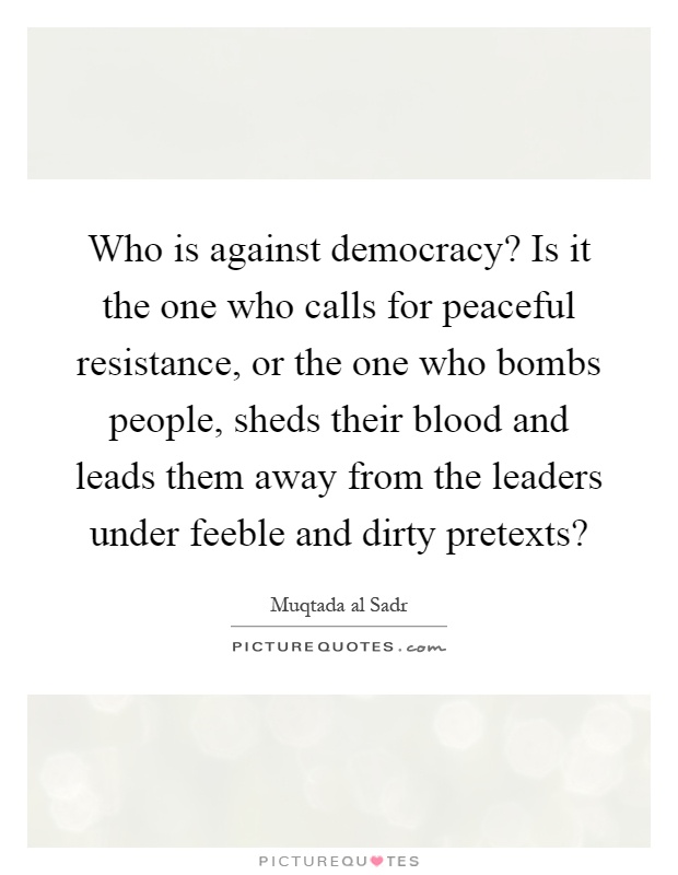 Who is against democracy? Is it the one who calls for peaceful resistance, or the one who bombs people, sheds their blood and leads them away from the leaders under feeble and dirty pretexts? Picture Quote #1