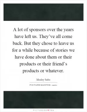 A lot of sponsors over the years have left us. They’ve all come back. But they chose to leave us for a while because of stories we have done about them or their products or their friend’s products or whatever Picture Quote #1