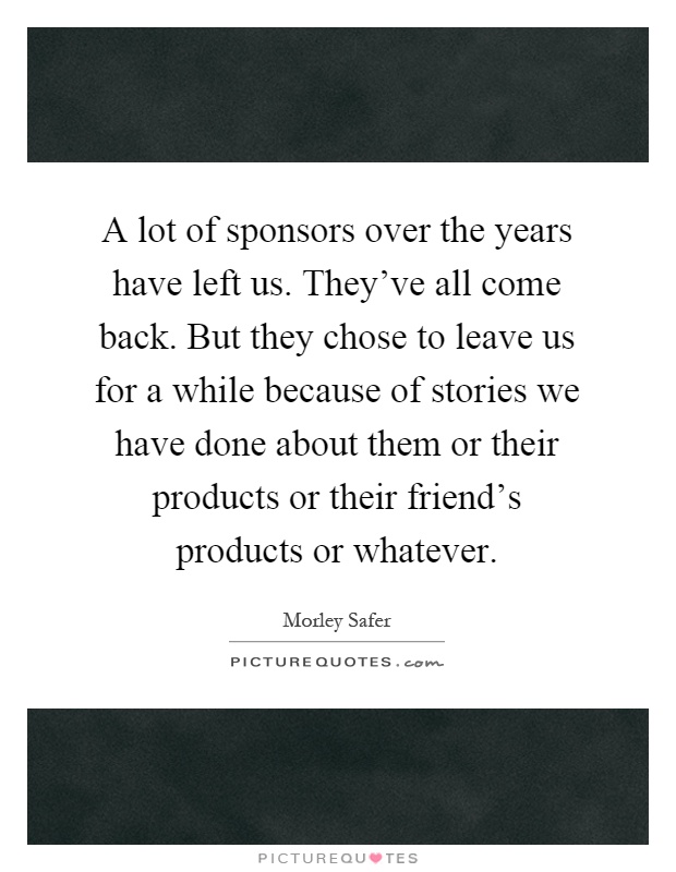 A lot of sponsors over the years have left us. They've all come back. But they chose to leave us for a while because of stories we have done about them or their products or their friend's products or whatever Picture Quote #1