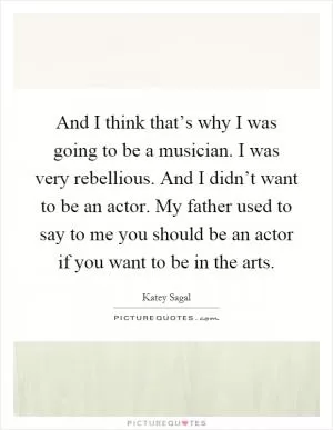 And I think that’s why I was going to be a musician. I was very rebellious. And I didn’t want to be an actor. My father used to say to me you should be an actor if you want to be in the arts Picture Quote #1