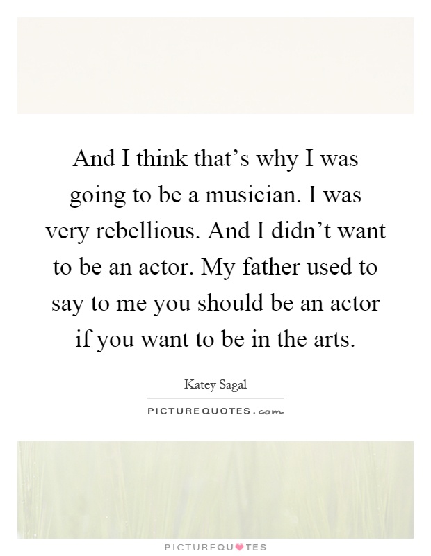 And I think that's why I was going to be a musician. I was very rebellious. And I didn't want to be an actor. My father used to say to me you should be an actor if you want to be in the arts Picture Quote #1