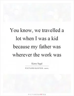 You know, we travelled a lot when I was a kid because my father was wherever the work was Picture Quote #1