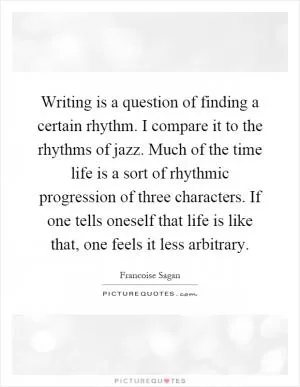 Writing is a question of finding a certain rhythm. I compare it to the rhythms of jazz. Much of the time life is a sort of rhythmic progression of three characters. If one tells oneself that life is like that, one feels it less arbitrary Picture Quote #1