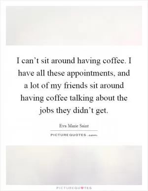 I can’t sit around having coffee. I have all these appointments, and a lot of my friends sit around having coffee talking about the jobs they didn’t get Picture Quote #1