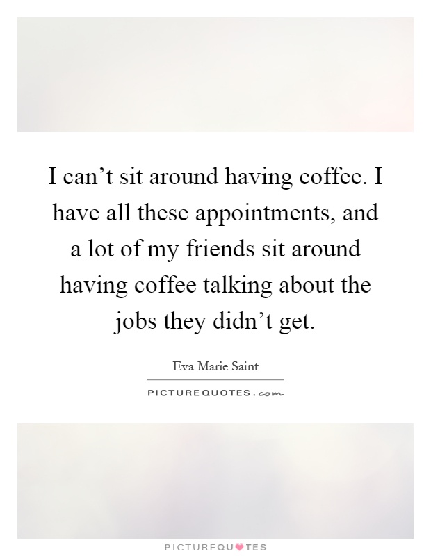 I can't sit around having coffee. I have all these appointments, and a lot of my friends sit around having coffee talking about the jobs they didn't get Picture Quote #1