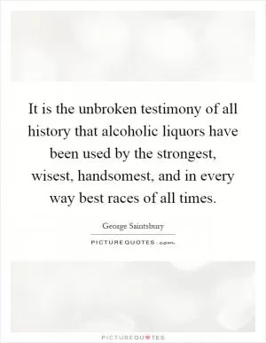 It is the unbroken testimony of all history that alcoholic liquors have been used by the strongest, wisest, handsomest, and in every way best races of all times Picture Quote #1