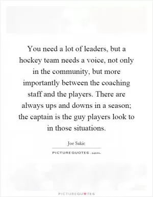 You need a lot of leaders, but a hockey team needs a voice, not only in the community, but more importantly between the coaching staff and the players. There are always ups and downs in a season; the captain is the guy players look to in those situations Picture Quote #1