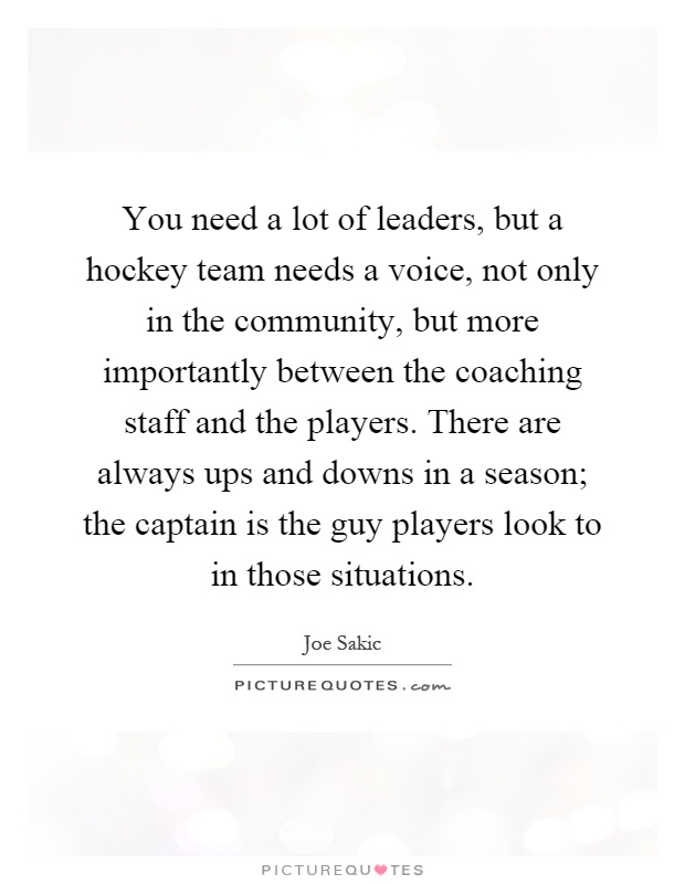 You need a lot of leaders, but a hockey team needs a voice, not only in the community, but more importantly between the coaching staff and the players. There are always ups and downs in a season; the captain is the guy players look to in those situations Picture Quote #1