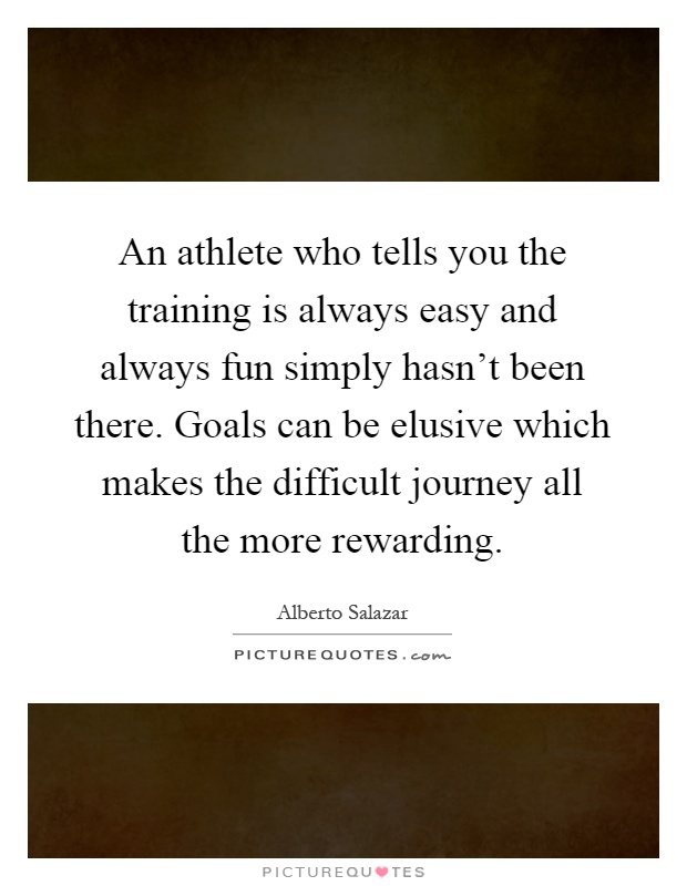 An athlete who tells you the training is always easy and always fun simply hasn't been there. Goals can be elusive which makes the difficult journey all the more rewarding Picture Quote #1