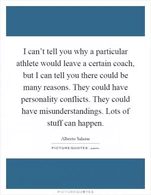 I can’t tell you why a particular athlete would leave a certain coach, but I can tell you there could be many reasons. They could have personality conflicts. They could have misunderstandings. Lots of stuff can happen Picture Quote #1