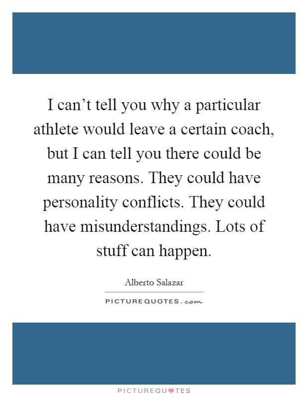 I can't tell you why a particular athlete would leave a certain coach, but I can tell you there could be many reasons. They could have personality conflicts. They could have misunderstandings. Lots of stuff can happen Picture Quote #1