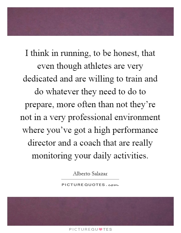 I think in running, to be honest, that even though athletes are very dedicated and are willing to train and do whatever they need to do to prepare, more often than not they're not in a very professional environment where you've got a high performance director and a coach that are really monitoring your daily activities Picture Quote #1