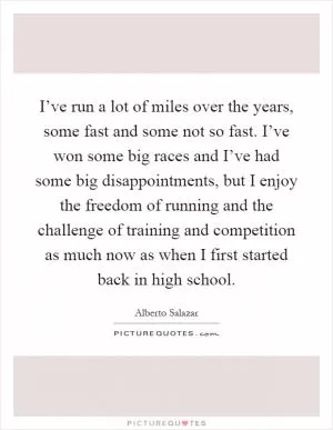 I’ve run a lot of miles over the years, some fast and some not so fast. I’ve won some big races and I’ve had some big disappointments, but I enjoy the freedom of running and the challenge of training and competition as much now as when I first started back in high school Picture Quote #1