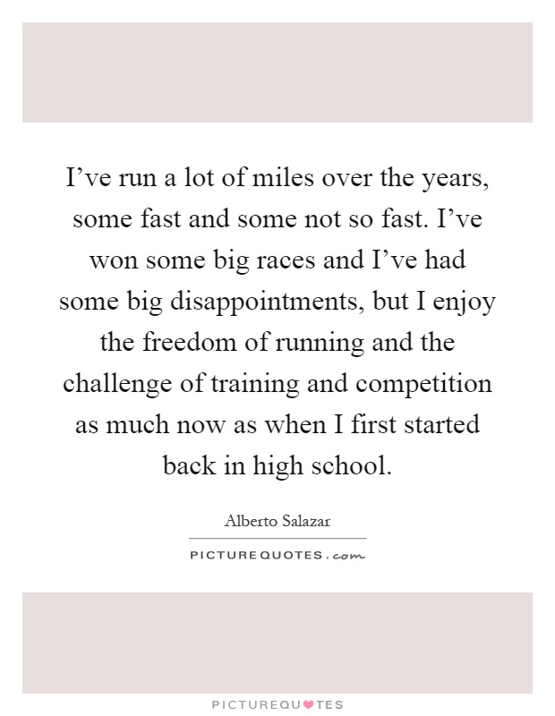 I've run a lot of miles over the years, some fast and some not so fast. I've won some big races and I've had some big disappointments, but I enjoy the freedom of running and the challenge of training and competition as much now as when I first started back in high school Picture Quote #1