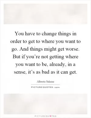 You have to change things in order to get to where you want to go. And things might get worse. But if you’re not getting where you want to be, already, in a sense, it’s as bad as it can get Picture Quote #1