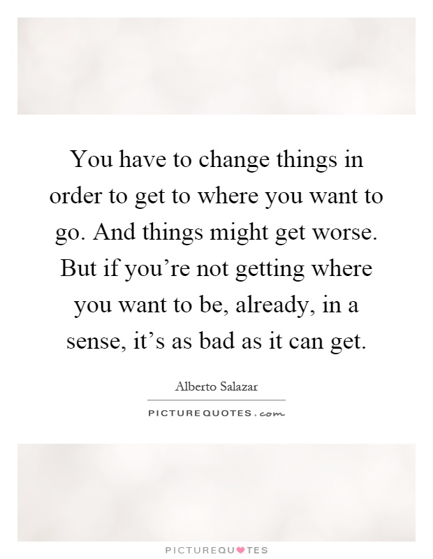 You have to change things in order to get to where you want to go. And things might get worse. But if you're not getting where you want to be, already, in a sense, it's as bad as it can get Picture Quote #1