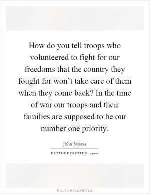 How do you tell troops who volunteered to fight for our freedoms that the country they fought for won’t take care of them when they come back? In the time of war our troops and their families are supposed to be our number one priority Picture Quote #1