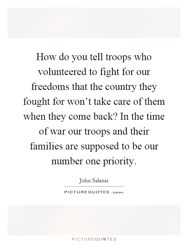 How do you tell troops who volunteered to fight for our freedoms that the country they fought for won't take care of them when they come back? In the time of war our troops and their families are supposed to be our number one priority Picture Quote #1