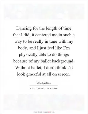Dancing for the length of time that I did, it centered me in such a way to be really in tune with my body, and I just feel like I’m physically able to do things because of my ballet background. Without ballet, I don’t think I’d look graceful at all on screen Picture Quote #1