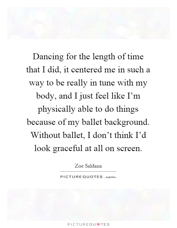 Dancing for the length of time that I did, it centered me in such a way to be really in tune with my body, and I just feel like I'm physically able to do things because of my ballet background. Without ballet, I don't think I'd look graceful at all on screen Picture Quote #1