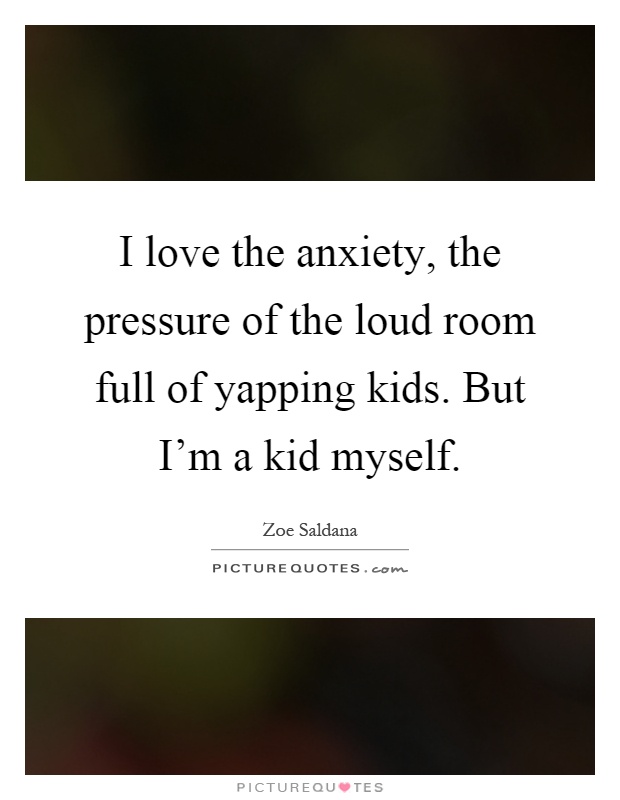 I love the anxiety, the pressure of the loud room full of yapping kids. But I'm a kid myself Picture Quote #1