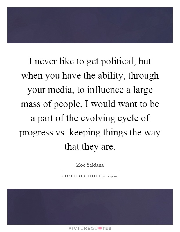 I never like to get political, but when you have the ability, through your media, to influence a large mass of people, I would want to be a part of the evolving cycle of progress vs. keeping things the way that they are Picture Quote #1
