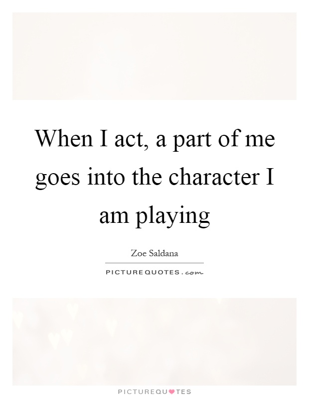When I act, a part of me goes into the character I am playing Picture Quote #1