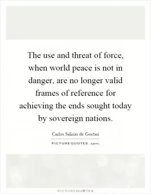The use and threat of force, when world peace is not in danger, are no longer valid frames of reference for achieving the ends sought today by sovereign nations Picture Quote #1