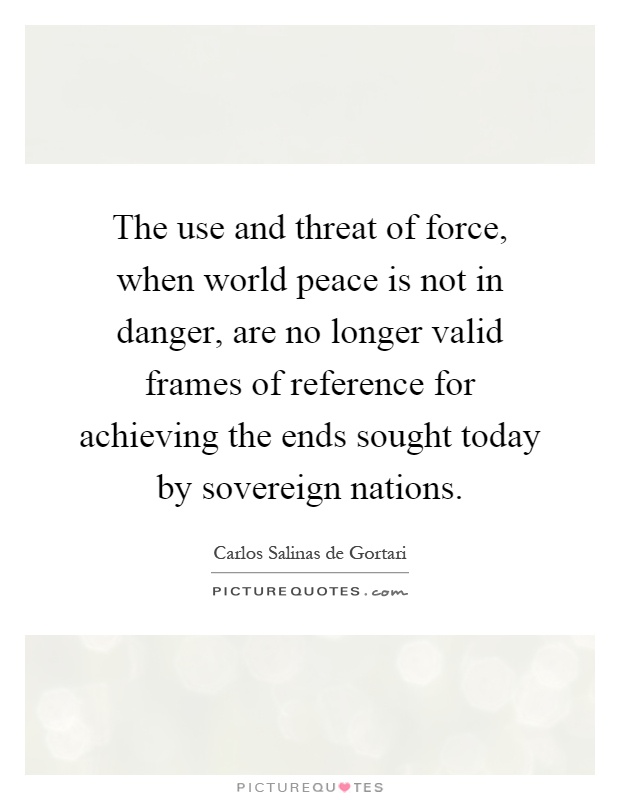 The use and threat of force, when world peace is not in danger, are no longer valid frames of reference for achieving the ends sought today by sovereign nations Picture Quote #1