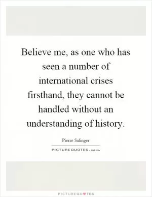 Believe me, as one who has seen a number of international crises firsthand, they cannot be handled without an understanding of history Picture Quote #1