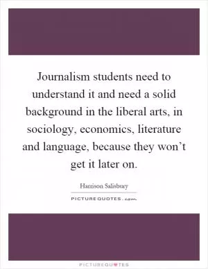 Journalism students need to understand it and need a solid background in the liberal arts, in sociology, economics, literature and language, because they won’t get it later on Picture Quote #1