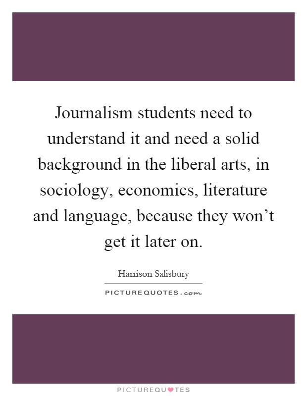Journalism students need to understand it and need a solid background in the liberal arts, in sociology, economics, literature and language, because they won't get it later on Picture Quote #1