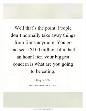 Well that’s the point: People don’t normally take away things from films anymore. You go and see a $100 million film, half an hour later, your biggest concern is what are you going to be eating Picture Quote #1