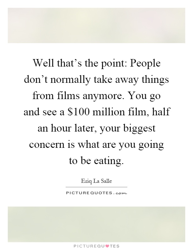 Well that's the point: People don't normally take away things from films anymore. You go and see a $100 million film, half an hour later, your biggest concern is what are you going to be eating Picture Quote #1