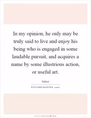 In my opinion, he only may be truly said to live and enjoy his being who is engaged in some laudable pursuit, and acquires a name by some illustrious action, or useful art Picture Quote #1