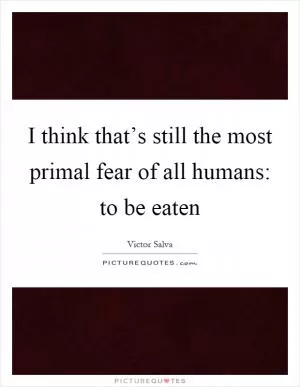 I think that’s still the most primal fear of all humans: to be eaten Picture Quote #1