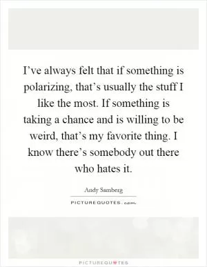 I’ve always felt that if something is polarizing, that’s usually the stuff I like the most. If something is taking a chance and is willing to be weird, that’s my favorite thing. I know there’s somebody out there who hates it Picture Quote #1