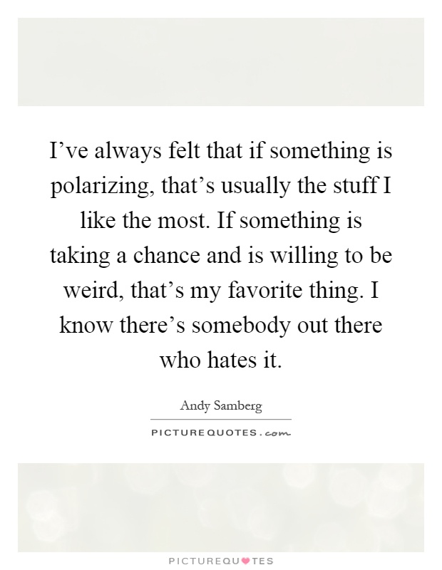 I've always felt that if something is polarizing, that's usually the stuff I like the most. If something is taking a chance and is willing to be weird, that's my favorite thing. I know there's somebody out there who hates it Picture Quote #1