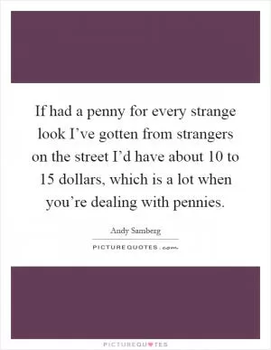 If had a penny for every strange look I’ve gotten from strangers on the street I’d have about 10 to 15 dollars, which is a lot when you’re dealing with pennies Picture Quote #1