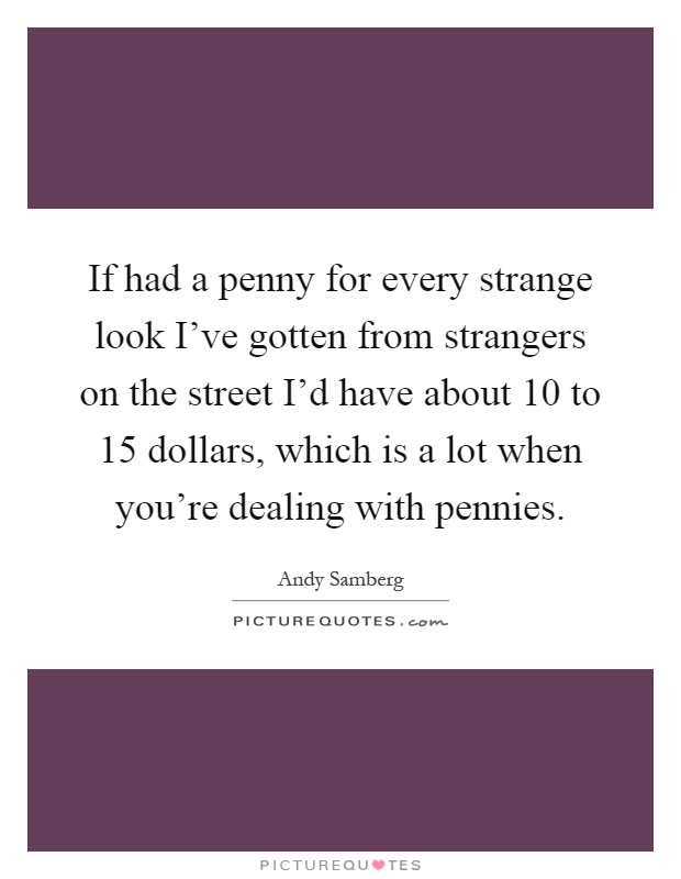 If had a penny for every strange look I've gotten from strangers on the street I'd have about 10 to 15 dollars, which is a lot when you're dealing with pennies Picture Quote #1