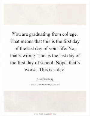 You are graduating from college. That means that this is the first day of the last day of your life. No, that’s wrong. This is the last day of the first day of school. Nope, that’s worse. This is a day Picture Quote #1