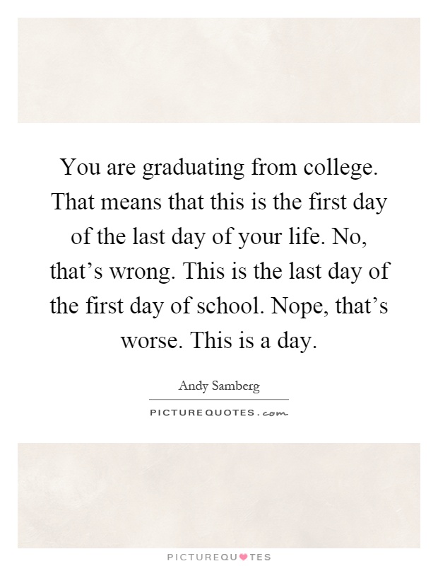 You are graduating from college. That means that this is the first day of the last day of your life. No, that's wrong. This is the last day of the first day of school. Nope, that's worse. This is a day Picture Quote #1