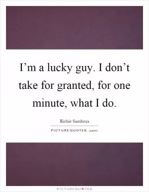 I’m a lucky guy. I don’t take for granted, for one minute, what I do Picture Quote #1