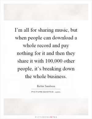 I’m all for sharing music, but when people can download a whole record and pay nothing for it and then they share it with 100,000 other people, it’s breaking down the whole business Picture Quote #1
