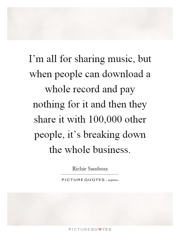 I'm all for sharing music, but when people can download a whole record and pay nothing for it and then they share it with 100,000 other people, it's breaking down the whole business Picture Quote #1