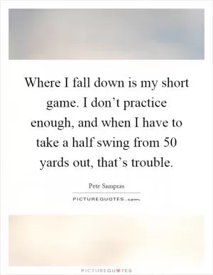 Where I fall down is my short game. I don’t practice enough, and when I have to take a half swing from 50 yards out, that’s trouble Picture Quote #1