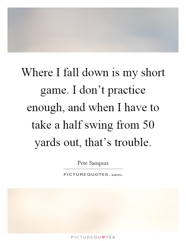 Where I fall down is my short game. I don't practice enough, and when I have to take a half swing from 50 yards out, that's trouble Picture Quote #1
