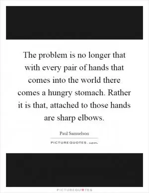 The problem is no longer that with every pair of hands that comes into the world there comes a hungry stomach. Rather it is that, attached to those hands are sharp elbows Picture Quote #1