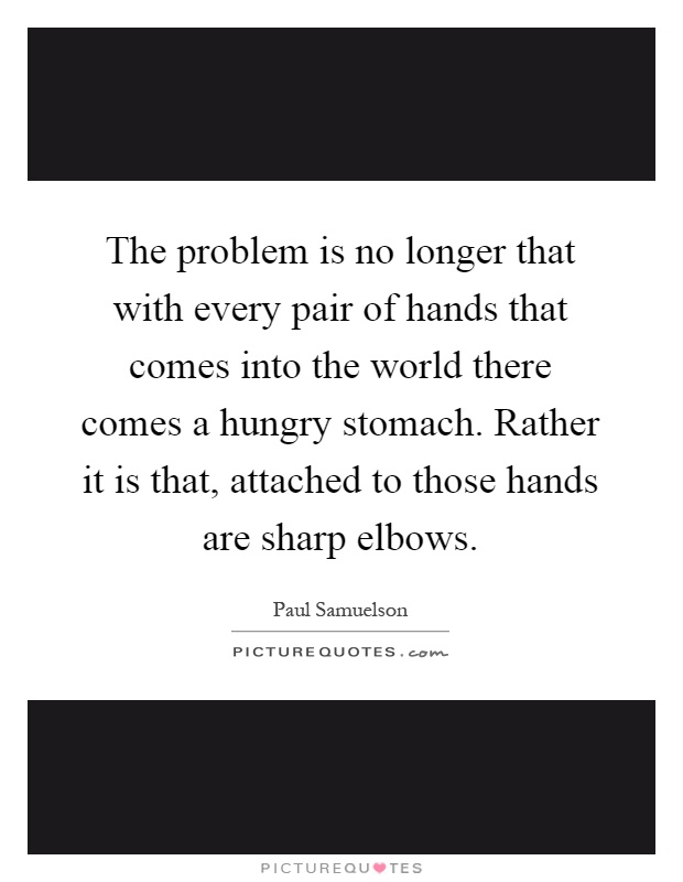 The problem is no longer that with every pair of hands that comes into the world there comes a hungry stomach. Rather it is that, attached to those hands are sharp elbows Picture Quote #1