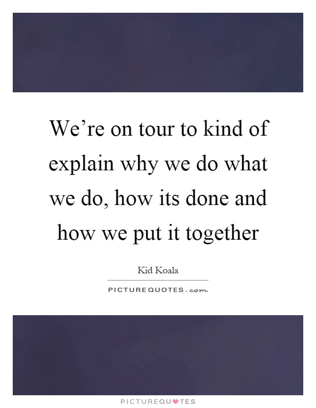 We're on tour to kind of explain why we do what we do, how its done and how we put it together Picture Quote #1